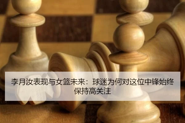 李月汝表现与女篮未来：球迷为何对这位中锋始终保持高关注